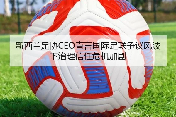 新西兰足协CEO直言国际足联争议风波下治理信任危机加剧（Kaiyun）