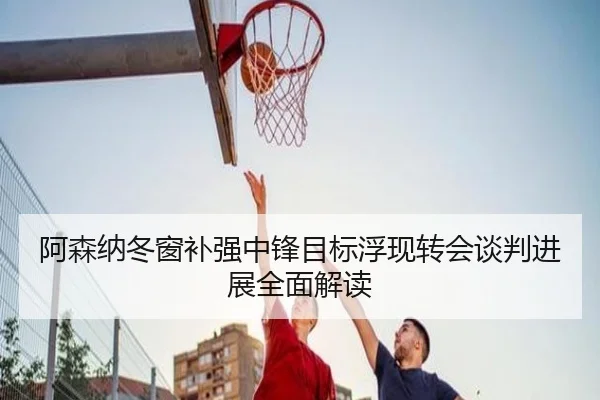 阿森纳冬窗补强中锋目标浮现转会谈判进展全面解读（Kaiyun）