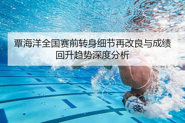 覃海洋全国赛前转身细节再改良与成绩回升趋势深度分析（Kaiyun）