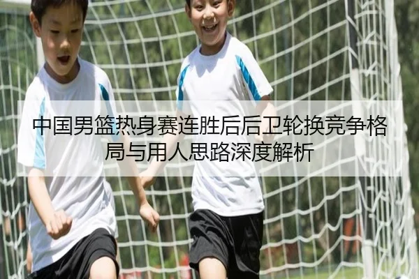 中国男篮热身赛连胜后后卫轮换竞争格局与用人思路深度解析（Kaiyun）