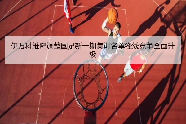 伊万科维奇调整国足新一期集训名单锋线竞争全面升级（Kaiyun）